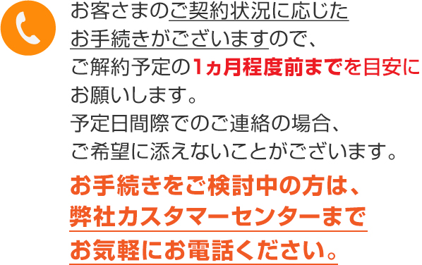 ご解約予定の1ヵ月程度前までを目安にお願いします。お手続きをご検討中の方は、弊社カスタマーセンターまでお気軽にお電話ください。