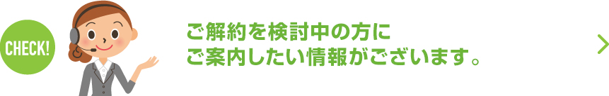 ご解約を検討中の方にご案内したい情報がございます。