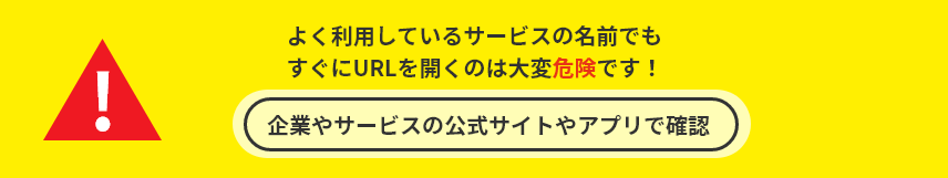 よく利用しているサービスの名前でもすぐにURLを開くのは大変危険です！企業やサービスの公式サイトやアプリで確認